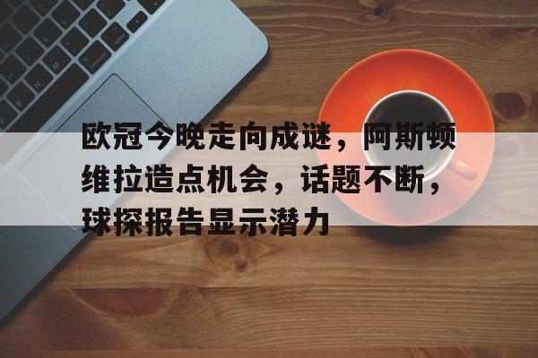 开云体育官网-包含欧冠今晚走向成谜，阿斯顿维拉造点机会，话题不断，球探报告显示潜力的词条